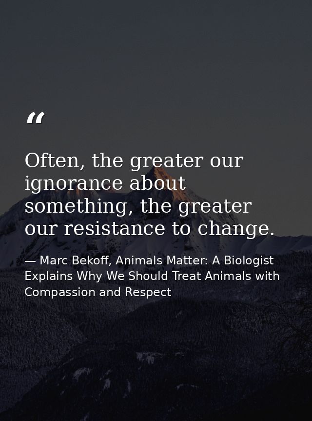 Often, the greater our ignorance about something, the greater our resistance to change. — Marc Bekoff, Animals Matter: A Biologist Explains Why We Should Treat Animals with Compassion and Respect