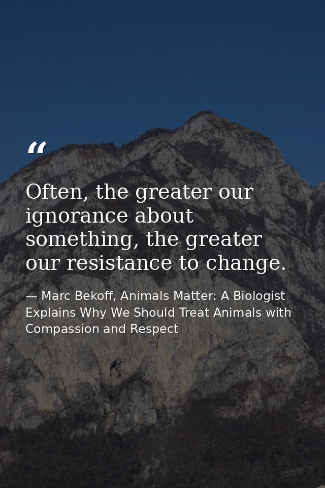 Often, the greater our ignorance about something, the greater our resistance to change. — Marc Bekoff, Animals Matter: A Biologist Explains Why We Should Treat Animals with Compassion and Respect