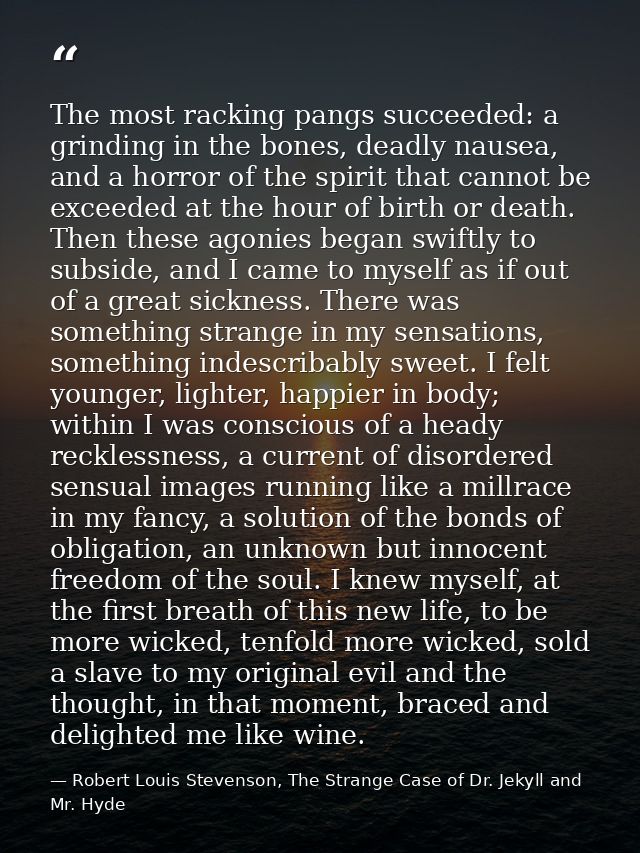 The most racking pangs succeeded: a grinding in the bones, deadly nausea, and a horror of the spirit that cannot be exce — Robert Louis Stevenson, The Strange Case of Dr. Jekyll and Mr. Hyde
