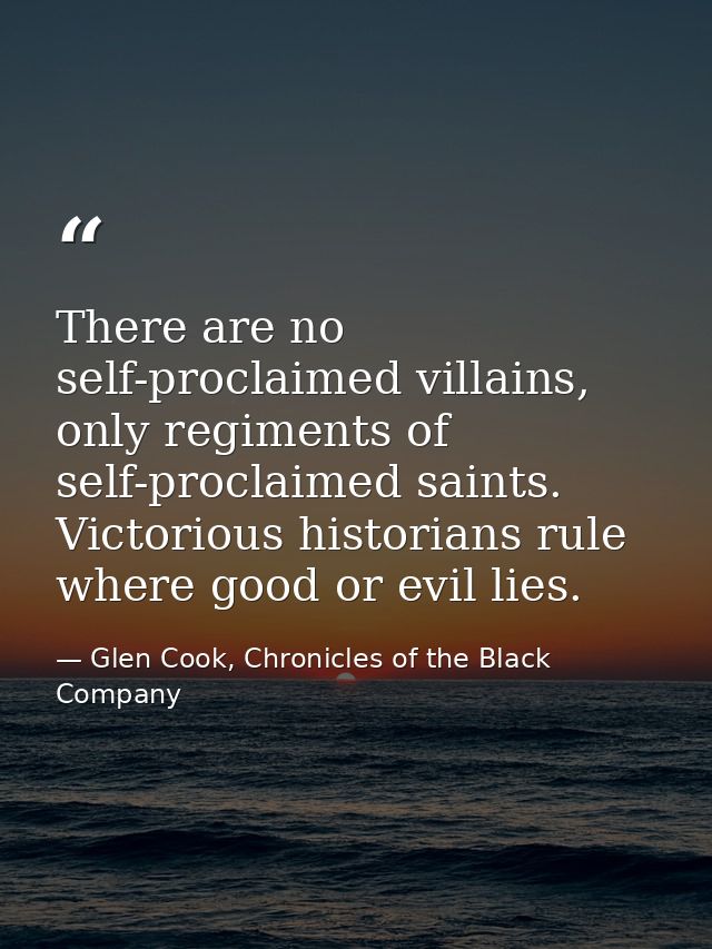 There are no self-proclaimed villains, only regiments of self-proclaimed saints. Victorious historians rule where good o — Glen Cook, Chronicles of the Black Company