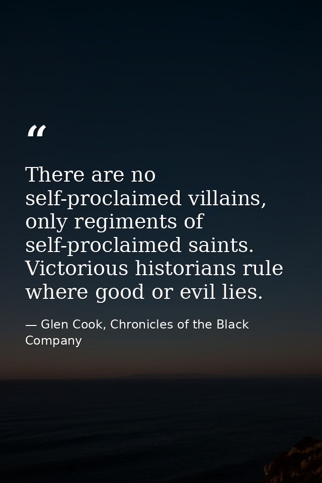 There are no self-proclaimed villains, only regiments of self-proclaimed saints. Victorious historians rule where good o — Glen Cook, Chronicles of the Black Company