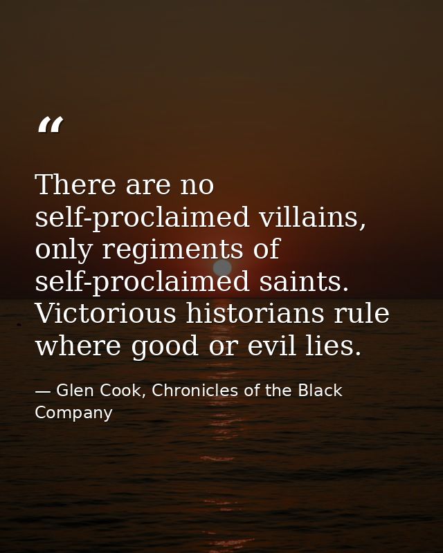 There are no self-proclaimed villains, only regiments of self-proclaimed saints. Victorious historians rule where good o — Glen Cook, Chronicles of the Black Company