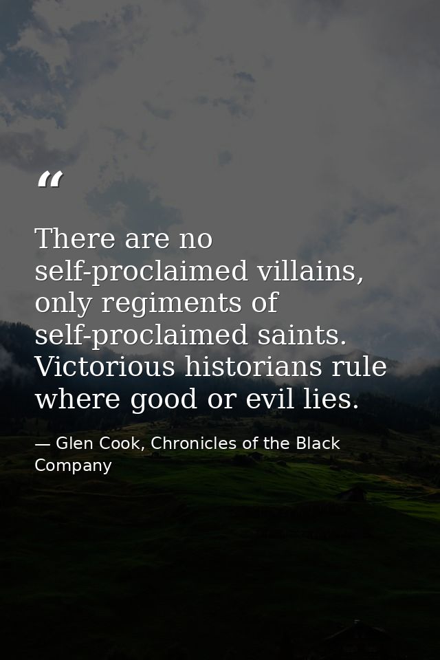 There are no self-proclaimed villains, only regiments of self-proclaimed saints. Victorious historians rule where good o — Glen Cook, Chronicles of the Black Company