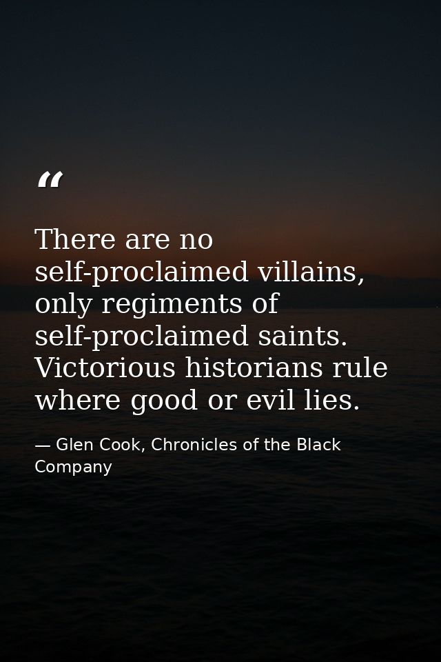 There are no self-proclaimed villains, only regiments of self-proclaimed saints. Victorious historians rule where good o — Glen Cook, Chronicles of the Black Company