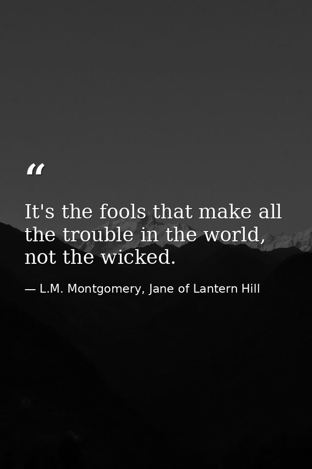 It's the fools that make all the trouble in the world, not the wicked. — L.M. Montgomery, Jane of Lantern Hill