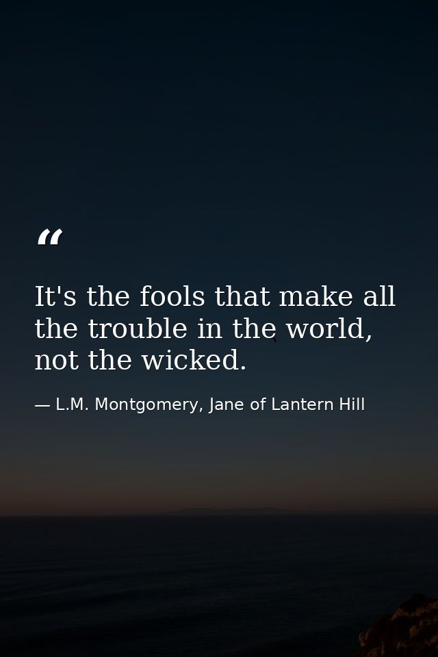 It's the fools that make all the trouble in the world, not the wicked. — L.M. Montgomery, Jane of Lantern Hill