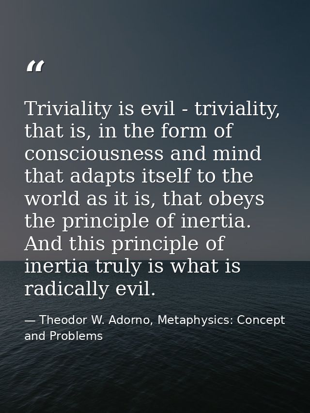 Triviality is evil - triviality, that is, in the form of consciousness and mind that adapts itself to the world as it is — Theodor W. Adorno, Metaphysics: Concept and Problems