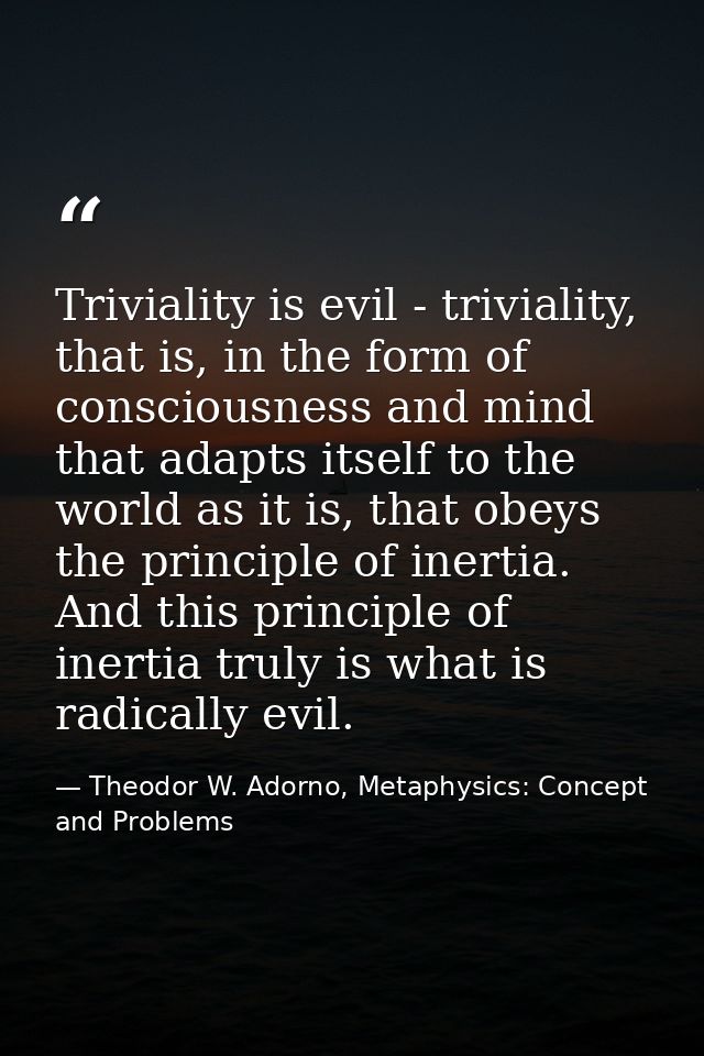 Triviality is evil - triviality, that is, in the form of consciousness and mind that adapts itself to the world as it is — Theodor W. Adorno, Metaphysics: Concept and Problems