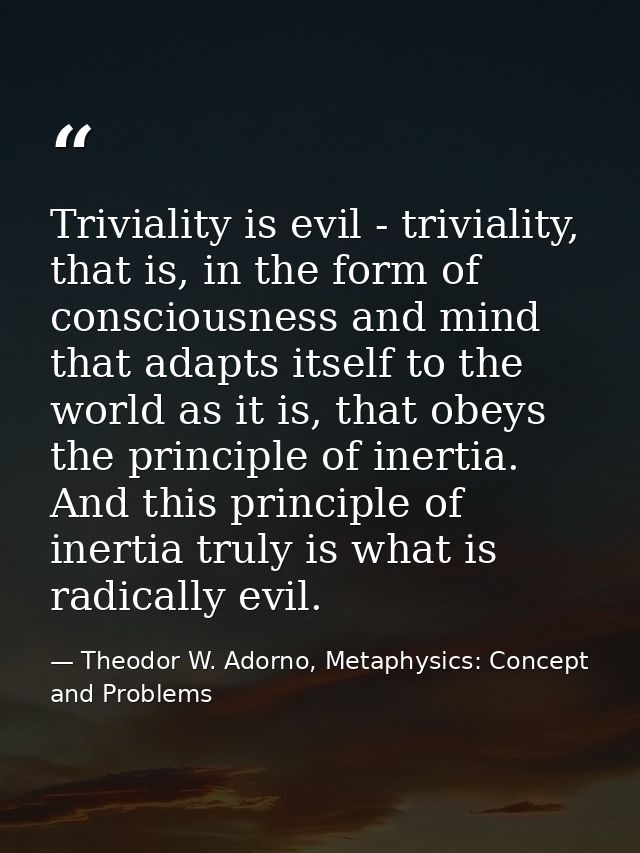 Triviality is evil - triviality, that is, in the form of consciousness and mind that adapts itself to the world as it is — Theodor W. Adorno, Metaphysics: Concept and Problems