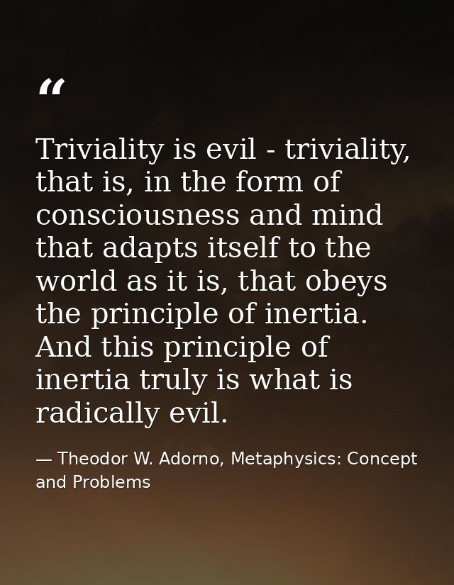 Triviality is evil - triviality, that is, in the form of consciousness and mind that adapts itself to the world as it is — Theodor W. Adorno, Metaphysics: Concept and Problems