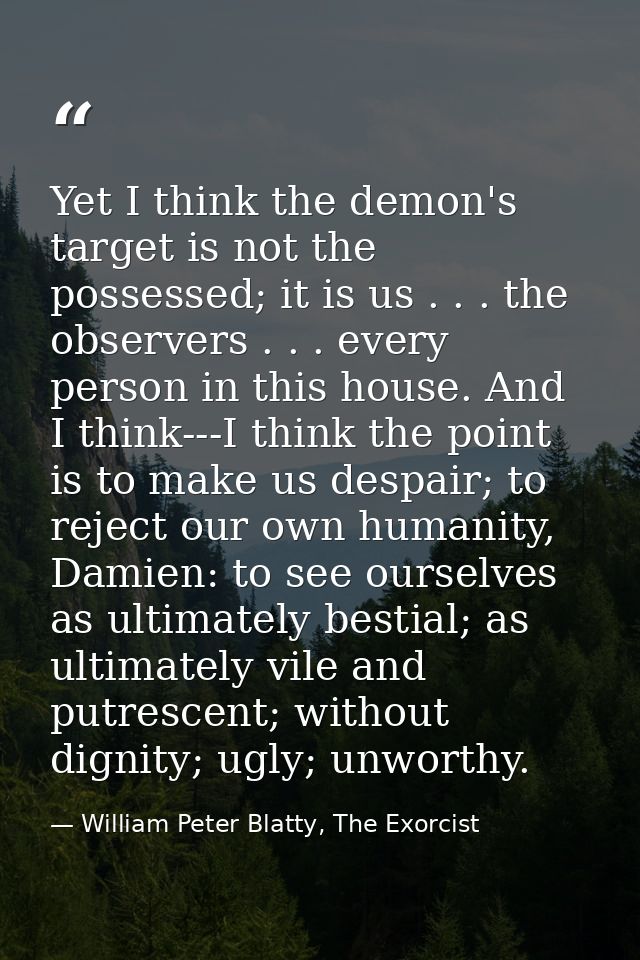 Yet I think the demon's target is not the possessed; it is us . . . the observers . . . every person in this house. And  — William Peter Blatty, The Exorcist