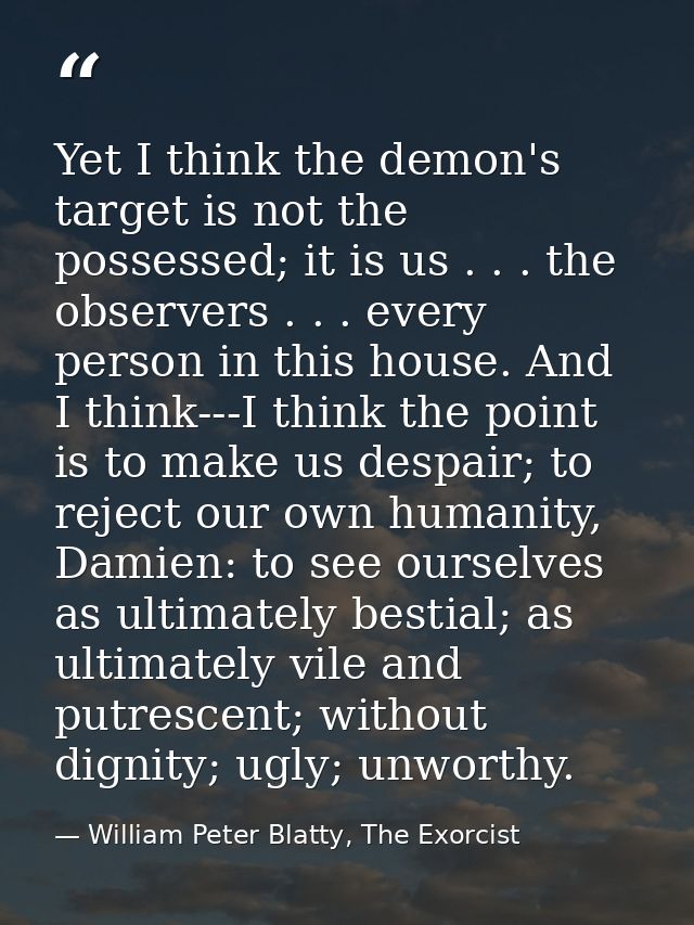Yet I think the demon's target is not the possessed; it is us . . . the observers . . . every person in this house. And  — William Peter Blatty, The Exorcist