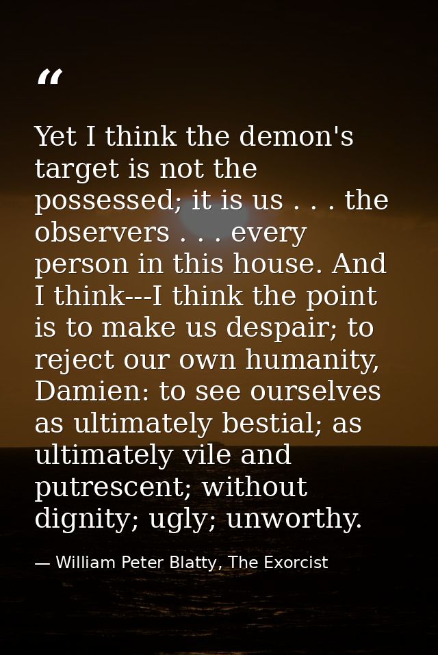 Yet I think the demon's target is not the possessed; it is us . . . the observers . . . every person in this house. And  — William Peter Blatty, The Exorcist
