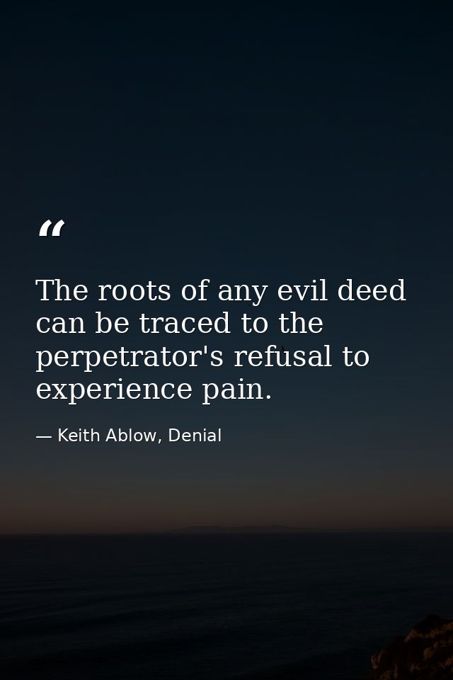 The roots of any evil deed can be traced to the perpetrator's refusal to experience pain. — Keith Ablow, Denial