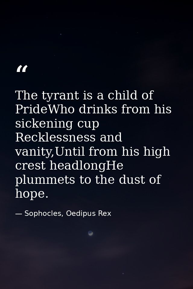 The tyrant is a child of PrideWho drinks from his sickening cup Recklessness and vanity,Until from his high crest headlo — Sophocles, Oedipus Rex