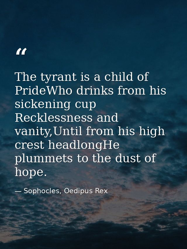 The tyrant is a child of PrideWho drinks from his sickening cup Recklessness and vanity,Until from his high crest headlo — Sophocles, Oedipus Rex