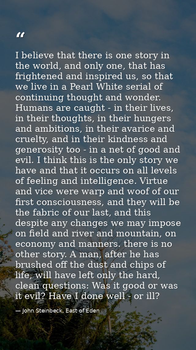 I believe that there is one story in the world, and only one, that has frightened and inspired us, so that we live in a  — John Steinbeck, East of Eden