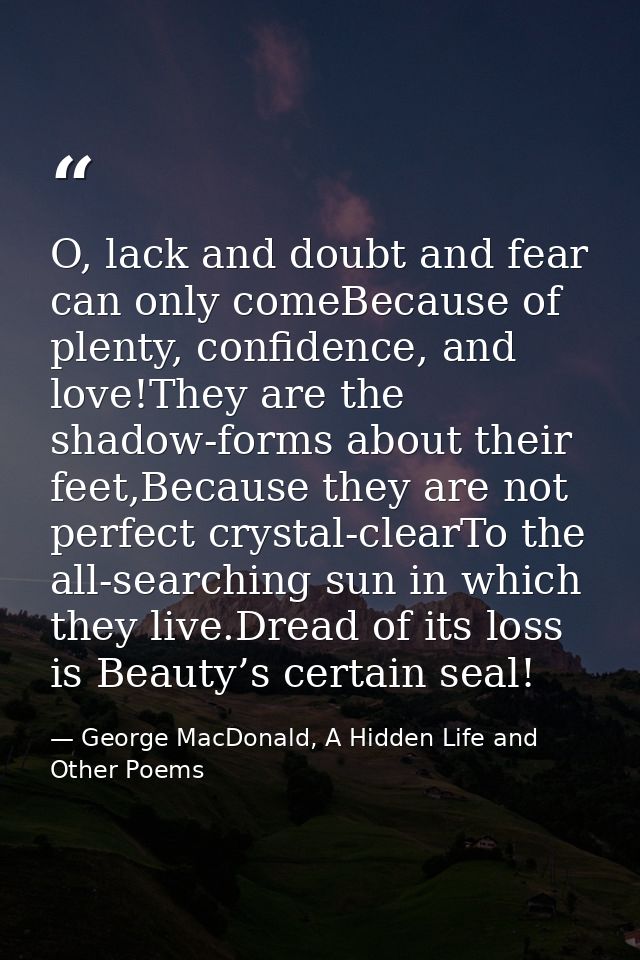 O, lack and doubt and fear can only comeBecause of plenty, confidence, and love!They are the shadow-forms about their fe — George MacDonald, A Hidden Life and Other Poems