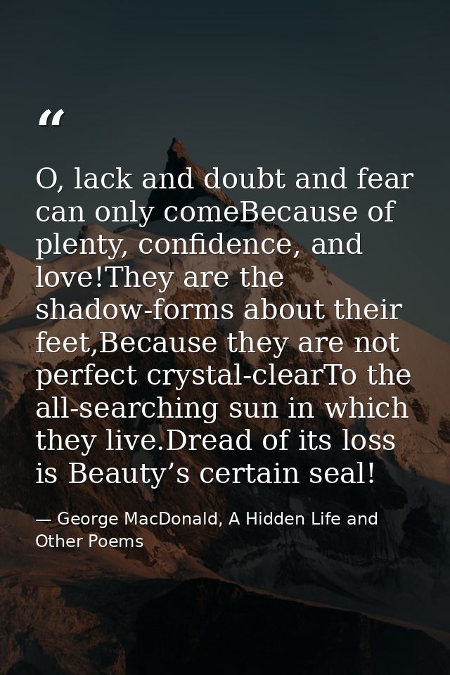 O, lack and doubt and fear can only comeBecause of plenty, confidence, and love!They are the shadow-forms about their fe — George MacDonald, A Hidden Life and Other Poems