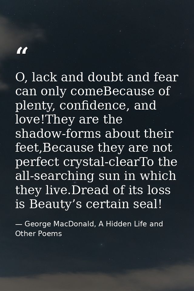O, lack and doubt and fear can only comeBecause of plenty, confidence, and love!They are the shadow-forms about their fe — George MacDonald, A Hidden Life and Other Poems