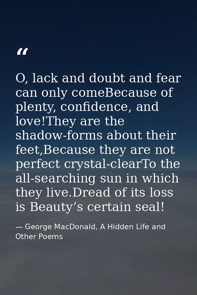 O, lack and doubt and fear can only comeBecause of plenty, confidence, and love!They are the shadow-forms about their fe — George MacDonald, A Hidden Life and Other Poems