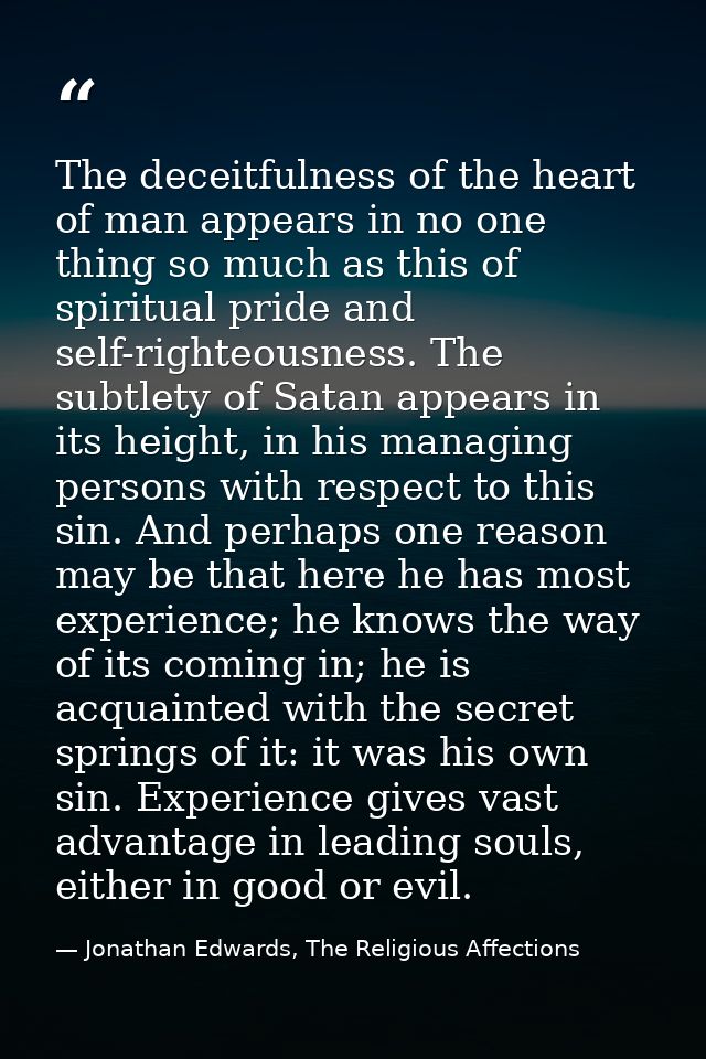 The deceitfulness of the heart of man appears in no one thing so much as this of spiritual pride and self-righteousness. — Jonathan Edwards, The Religious Affections