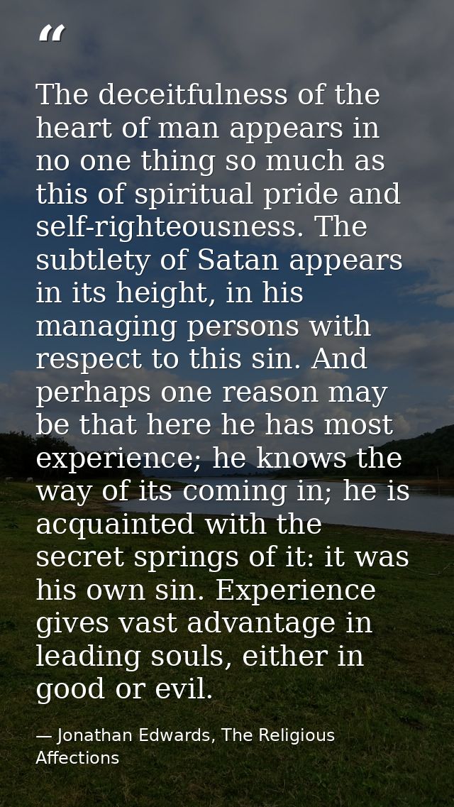The deceitfulness of the heart of man appears in no one thing so much as this of spiritual pride and self-righteousness. — Jonathan Edwards, The Religious Affections