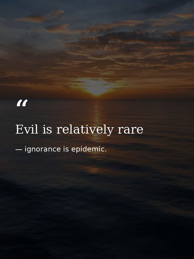 Evil is relatively rare — ignorance is epidemic.