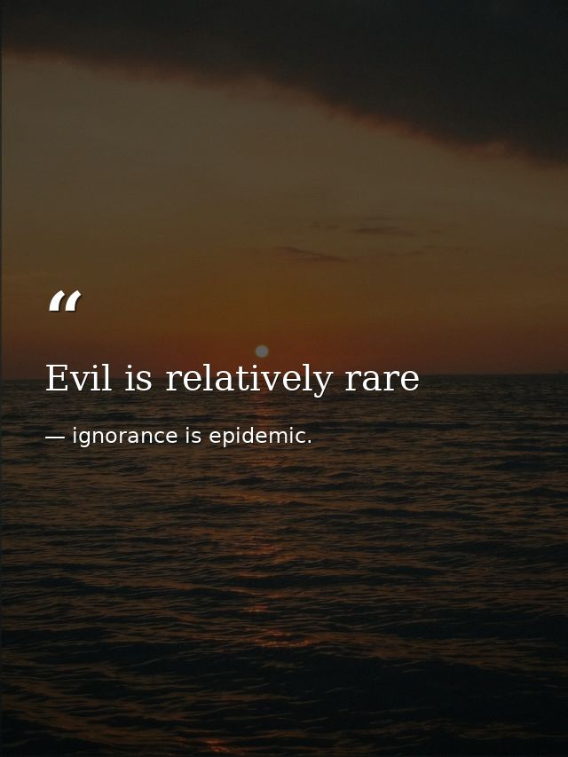 Evil is relatively rare — ignorance is epidemic.