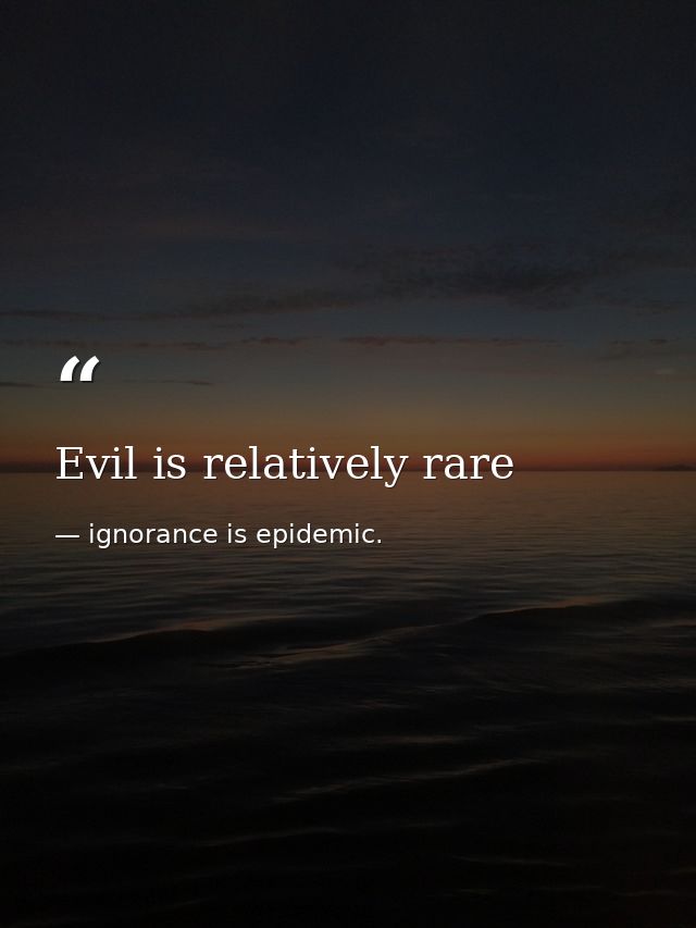 Evil is relatively rare — ignorance is epidemic.