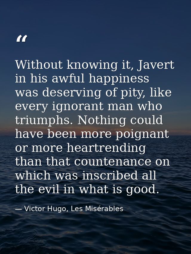 Without knowing it, Javert in his awful happiness was deserving of pity, like every ignorant man who triumphs. Nothing c — Victor Hugo, Les Misérables