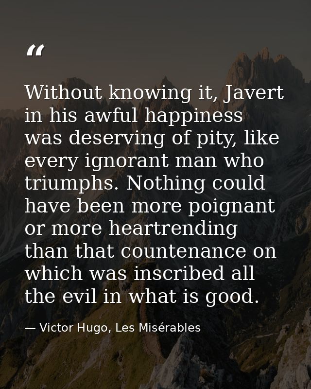 Without knowing it, Javert in his awful happiness was deserving of pity, like every ignorant man who triumphs. Nothing c — Victor Hugo, Les Misérables