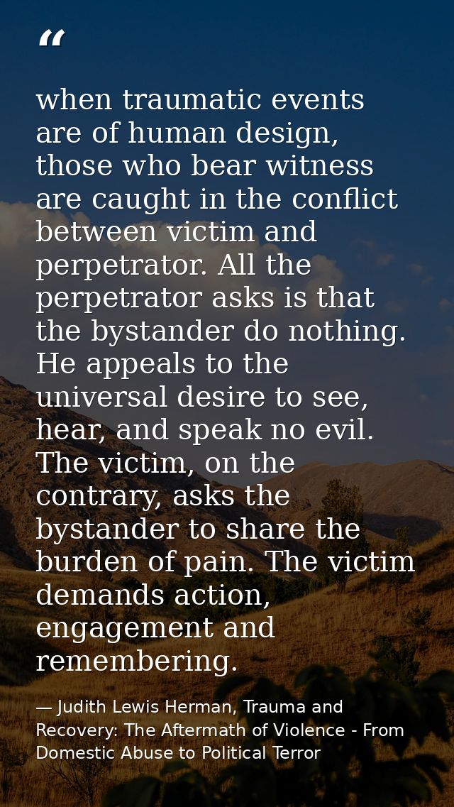 when traumatic events are of human design, those who bear witness are caught in the conflict between victim and perpetra — Judith Lewis Herman, Trauma and Recovery: The Aftermath of Violence - From Domestic Abuse to Political Terror