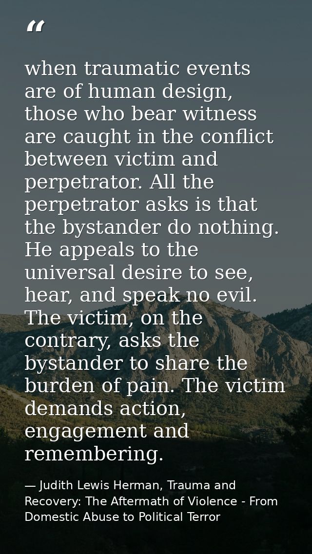 when traumatic events are of human design, those who bear witness are caught in the conflict between victim and perpetra — Judith Lewis Herman, Trauma and Recovery: The Aftermath of Violence - From Domestic Abuse to Political Terror