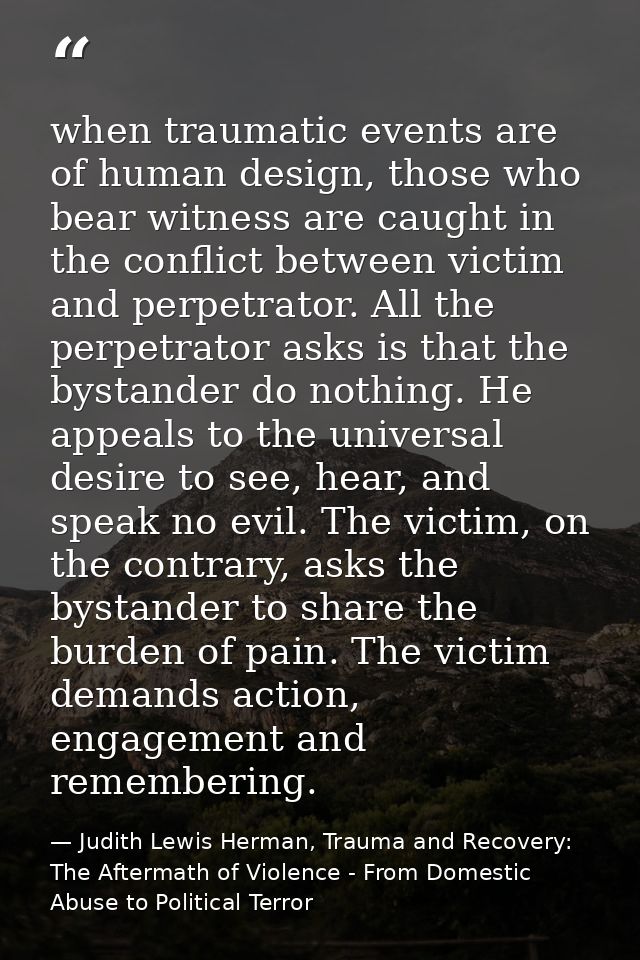 when traumatic events are of human design, those who bear witness are caught in the conflict between victim and perpetra — Judith Lewis Herman, Trauma and Recovery: The Aftermath of Violence - From Domestic Abuse to Political Terror