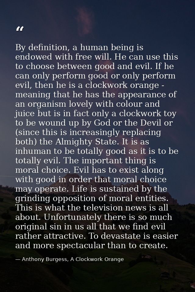 By definition, a human being is endowed with free will. He can use this to choose between good and evil. If he can only  — Anthony Burgess, A Clockwork Orange
