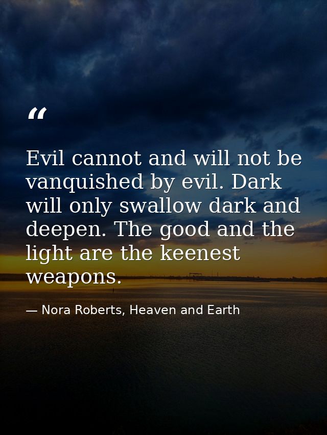 Evil cannot and will not be vanquished by evil. Dark will only swallow dark and deepen. The good and the light are the k — Nora Roberts, Heaven and Earth