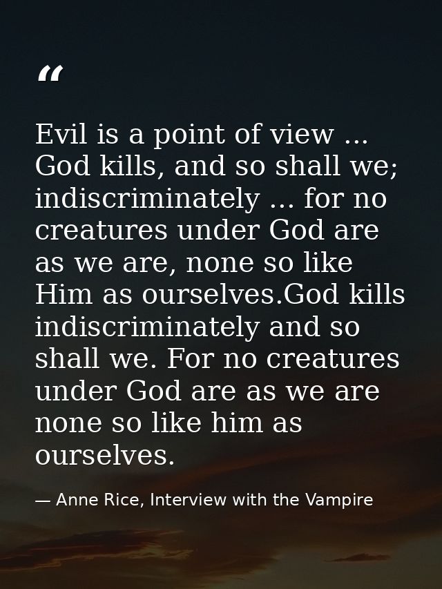 Evil is a point of view ... God kills, and so shall we; indiscriminately ... for no creatures under God are as we are, n — Anne Rice, Interview with the Vampire