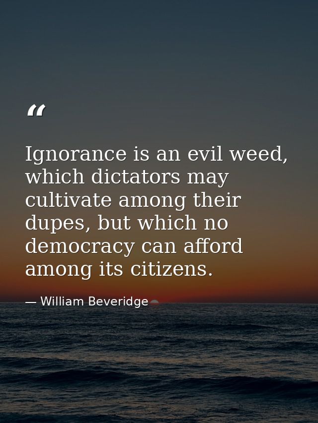 Ignorance is an evil weed, which dictators may cultivate among their dupes, but which no democracy can afford among its  — William Beveridge