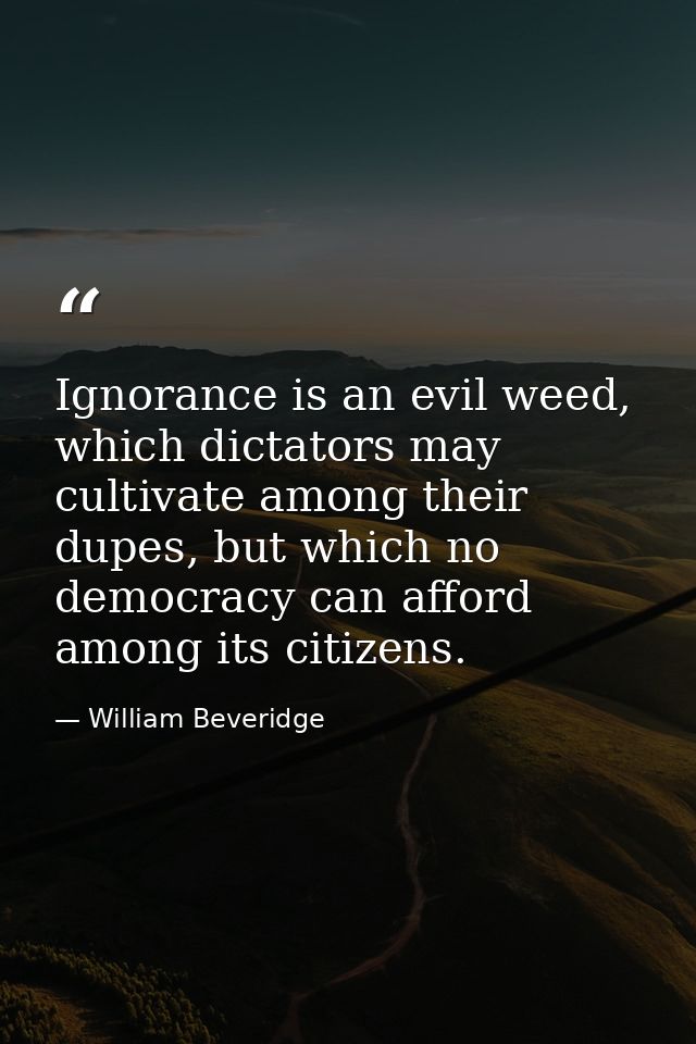 Ignorance is an evil weed, which dictators may cultivate among their dupes, but which no democracy can afford among its  — William Beveridge