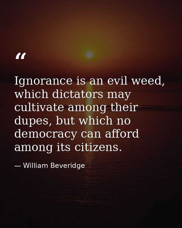 Ignorance is an evil weed, which dictators may cultivate among their dupes, but which no democracy can afford among its  — William Beveridge
