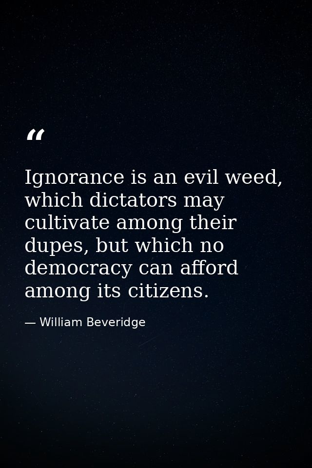 Ignorance is an evil weed, which dictators may cultivate among their dupes, but which no democracy can afford among its  — William Beveridge
