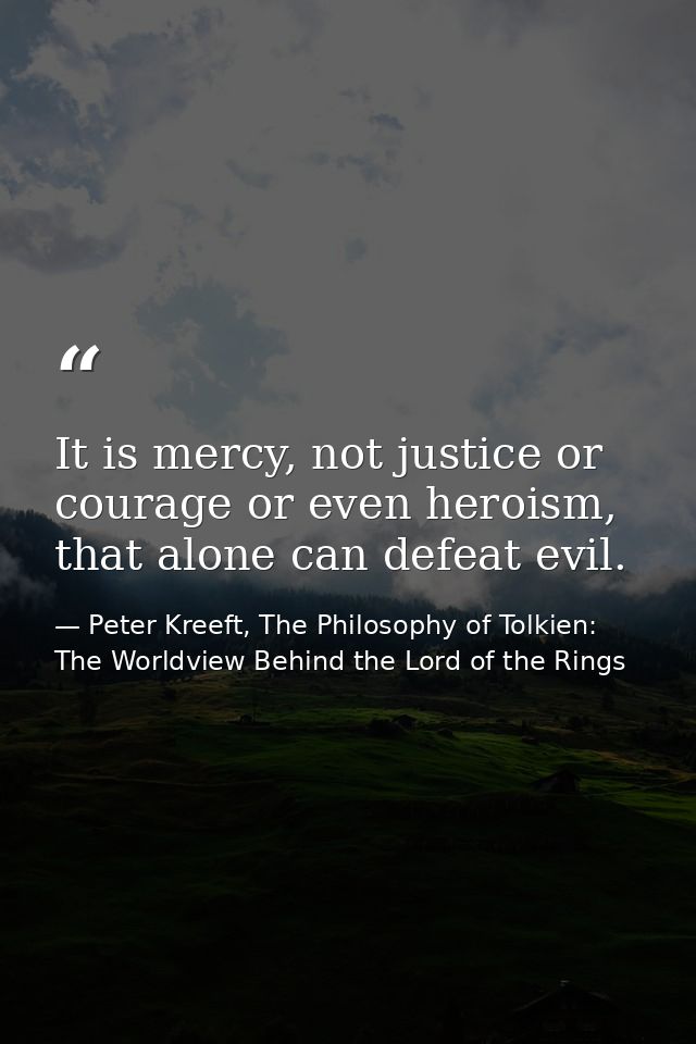 It is mercy, not justice or courage or even heroism, that alone can defeat evil. — Peter Kreeft, The Philosophy of Tolkien: The Worldview Behind the Lord of the Rings