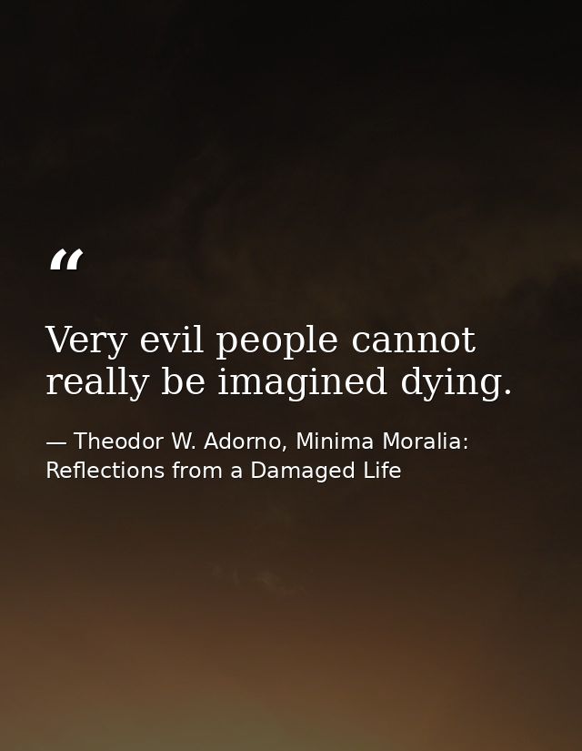 Very evil people cannot really be imagined dying. — Theodor W. Adorno, Minima Moralia: Reflections from a Damaged Life