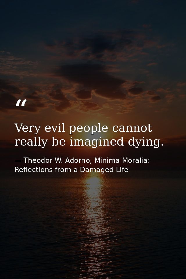 Very evil people cannot really be imagined dying. — Theodor W. Adorno, Minima Moralia: Reflections from a Damaged Life