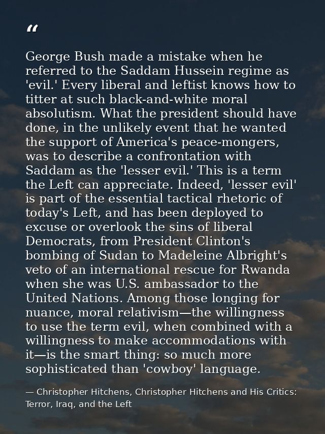 George Bush made a mistake when he referred to the Saddam Hussein regime as 'evil.' Every liberal and leftist knows how  — Christopher Hitchens, Christopher Hitchens and His Critics: Terror, Iraq, and the Left