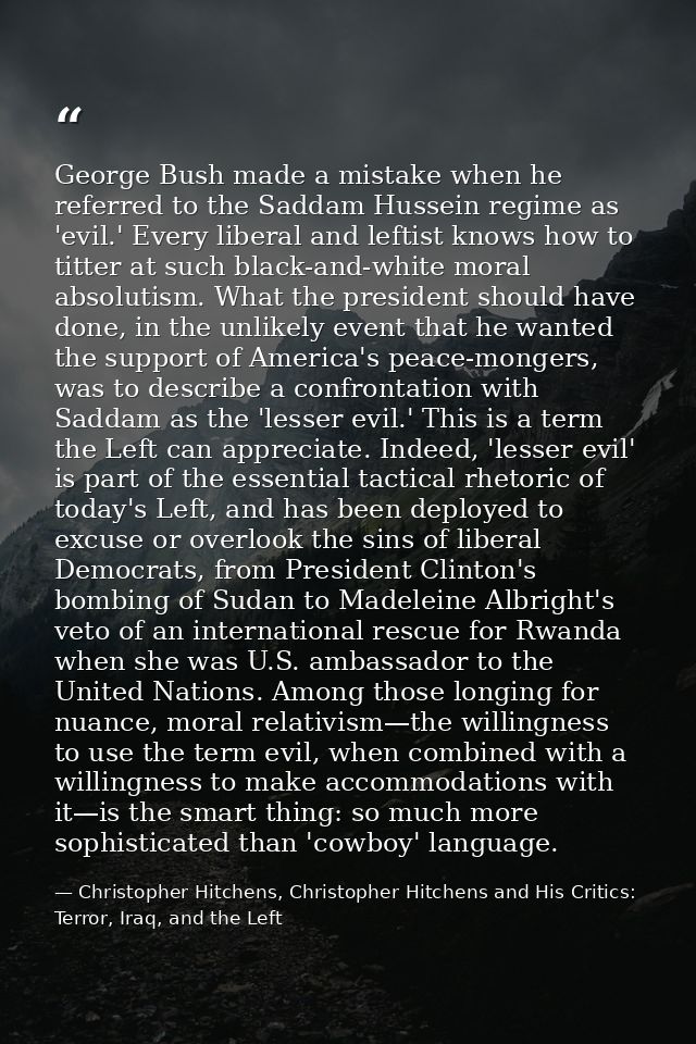 George Bush made a mistake when he referred to the Saddam Hussein regime as 'evil.' Every liberal and leftist knows how  — Christopher Hitchens, Christopher Hitchens and His Critics: Terror, Iraq, and the Left