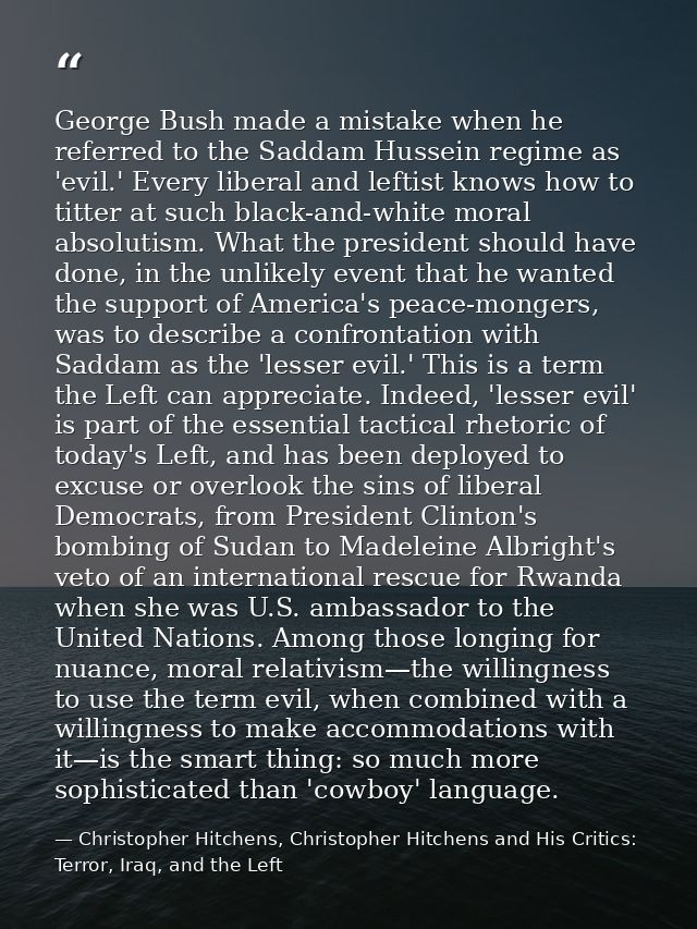 George Bush made a mistake when he referred to the Saddam Hussein regime as 'evil.' Every liberal and leftist knows how  — Christopher Hitchens, Christopher Hitchens and His Critics: Terror, Iraq, and the Left