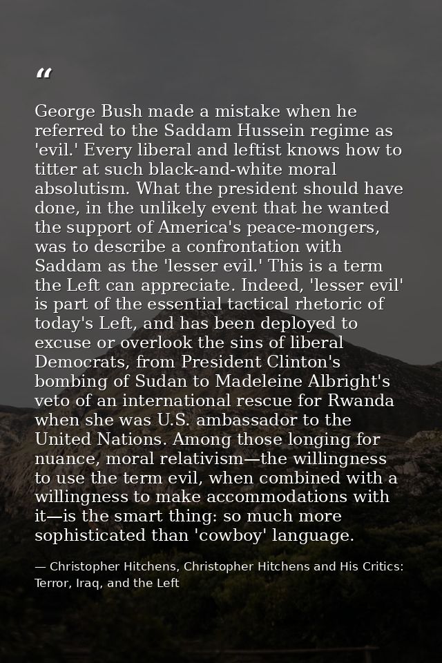 George Bush made a mistake when he referred to the Saddam Hussein regime as 'evil.' Every liberal and leftist knows how  — Christopher Hitchens, Christopher Hitchens and His Critics: Terror, Iraq, and the Left