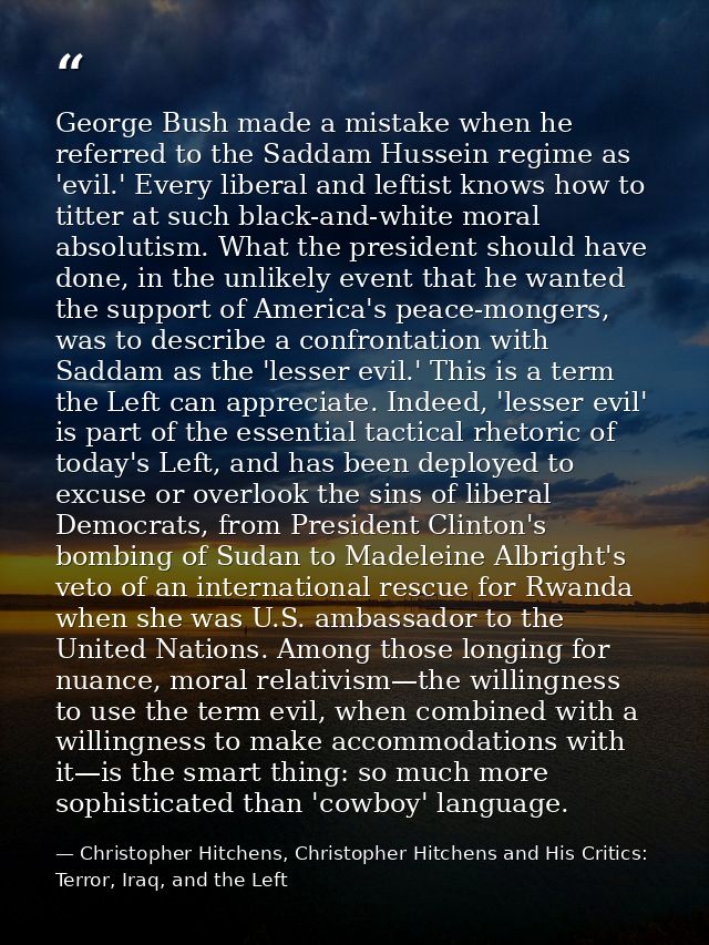 George Bush made a mistake when he referred to the Saddam Hussein regime as 'evil.' Every liberal and leftist knows how  — Christopher Hitchens, Christopher Hitchens and His Critics: Terror, Iraq, and the Left